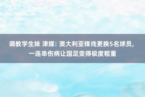 调教学生妹 津媒: 澳大利亚锋线更换5名球员， 一连串伤病让国足变得极度粗重