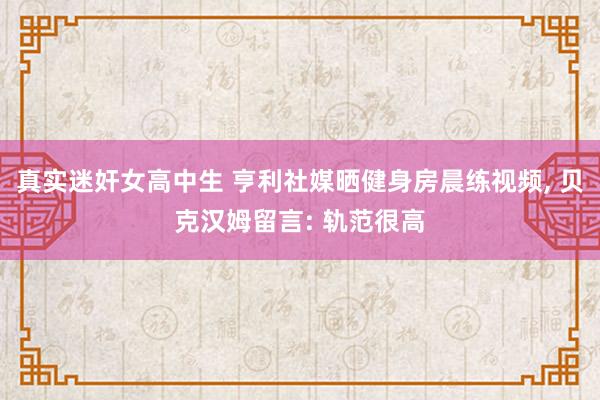 真实迷奸女高中生 亨利社媒晒健身房晨练视频， 贝克汉姆留言: 轨范很高