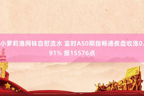 小萝莉渔网袜自慰流水 富时A50期指畅通夜盘收涨0.91% 报15576点