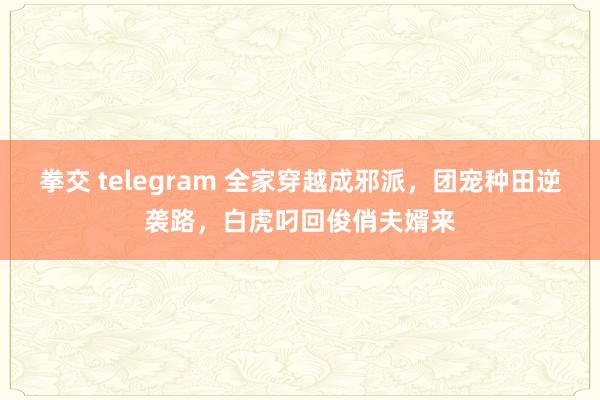 拳交 telegram 全家穿越成邪派，团宠种田逆袭路，白虎叼回俊俏夫婿来