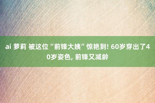 ai 萝莉 被这位“前锋大姨”惊艳到! 60岁穿出了40岁姿色， 前锋又减龄