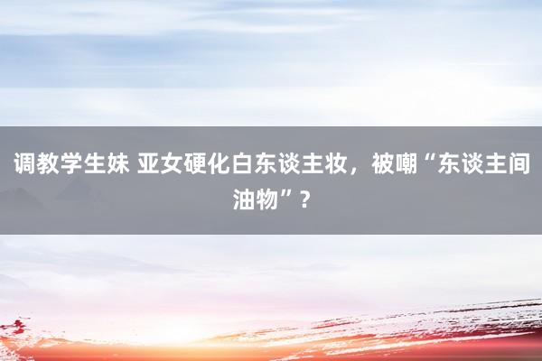 调教学生妹 亚女硬化白东谈主妆，被嘲“东谈主间油物”？