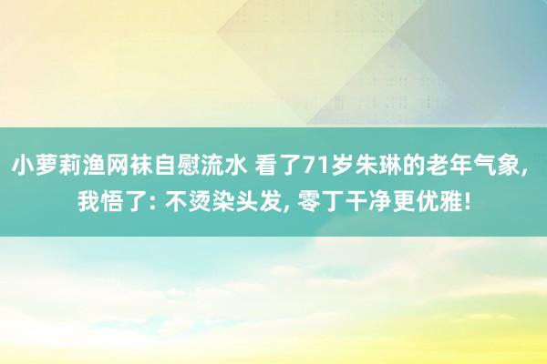 小萝莉渔网袜自慰流水 看了71岁朱琳的老年气象， 我悟了: 不烫染头发， 零丁干净更优雅!