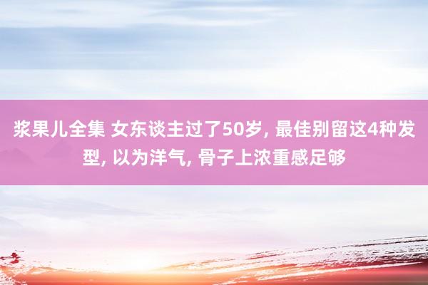 浆果儿全集 女东谈主过了50岁， 最佳别留这4种发型， 以为洋气， 骨子上浓重感足够