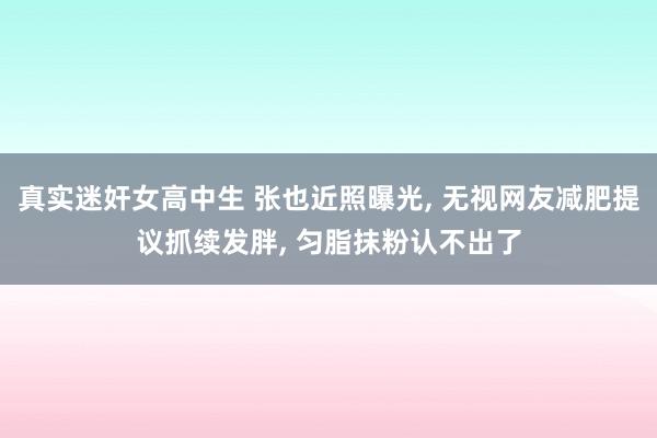 真实迷奸女高中生 张也近照曝光， 无视网友减肥提议抓续发胖， 匀脂抹粉认不出了