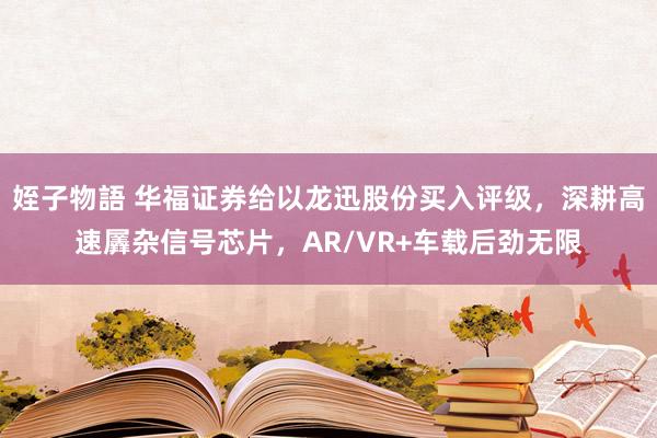 姪子物語 华福证券给以龙迅股份买入评级，深耕高速羼杂信号芯片，AR/VR+车载后劲无限