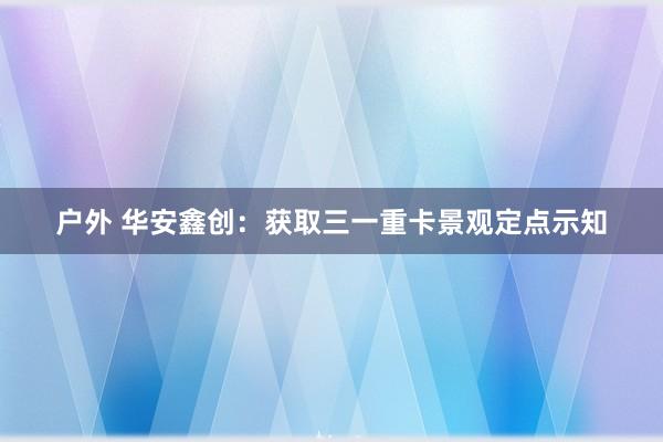 户外 华安鑫创：获取三一重卡景观定点示知