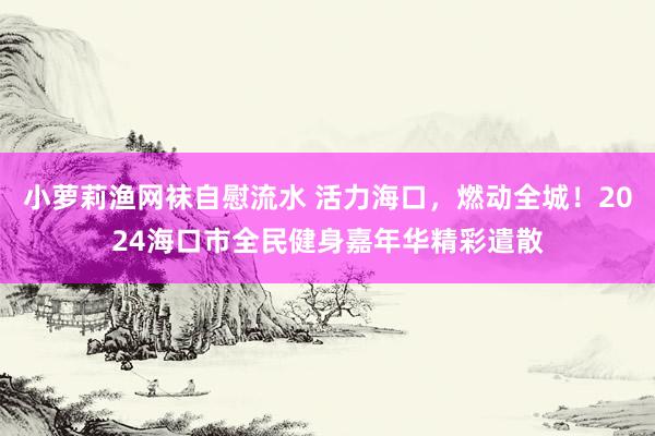 小萝莉渔网袜自慰流水 活力海口，燃动全城！2024海口市全民健身嘉年华精彩遣散