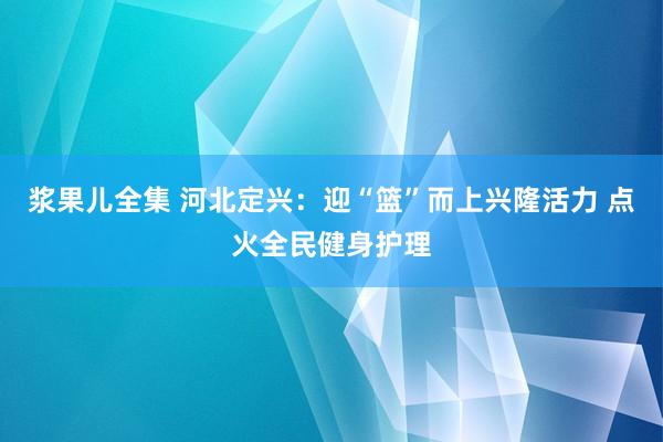 浆果儿全集 河北定兴：迎“篮”而上兴隆活力 点火全民健身护理