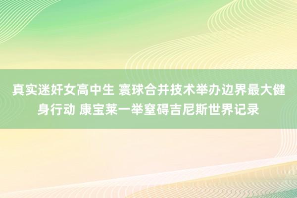 真实迷奸女高中生 寰球合并技术举办边界最大健身行动 康宝莱一举窒碍吉尼斯世界记录