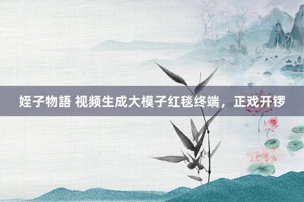 姪子物語 视频生成大模子红毯终端，正戏开锣