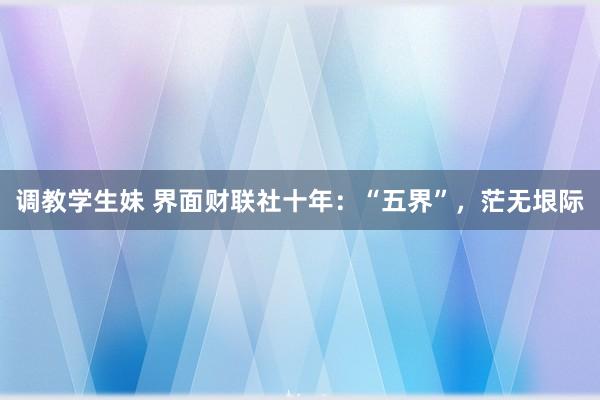 调教学生妹 界面财联社十年：“五界”，茫无垠际