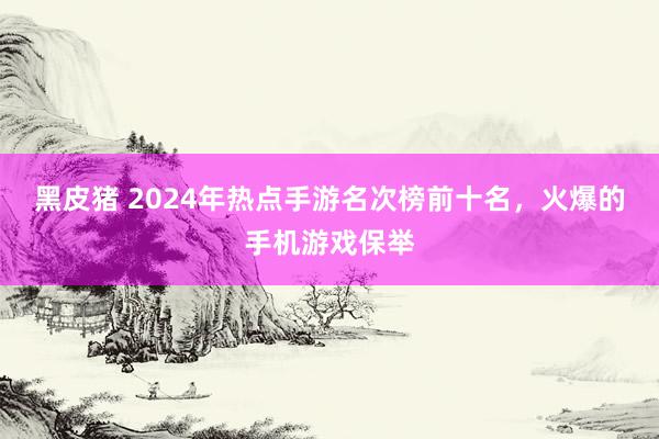 黑皮猪 2024年热点手游名次榜前十名，火爆的手机游戏保举