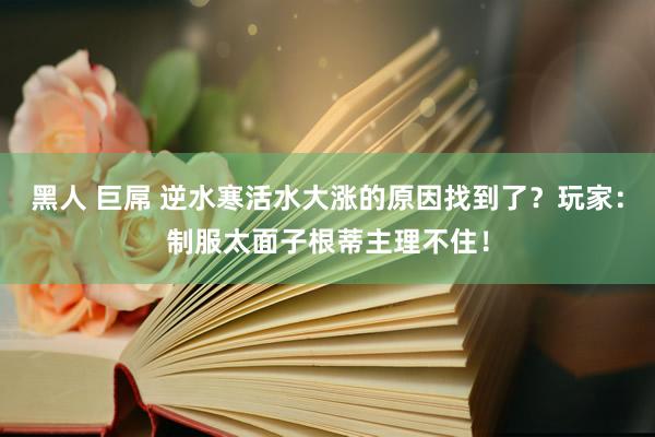 黑人 巨屌 逆水寒活水大涨的原因找到了？玩家：制服太面子根蒂主理不住！