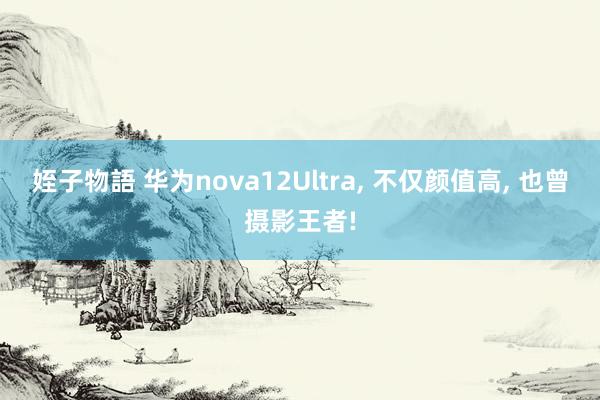 姪子物語 华为nova12Ultra， 不仅颜值高， 也曾摄影王者!