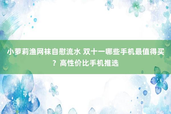 小萝莉渔网袜自慰流水 双十一哪些手机最值得买？高性价比手机推选