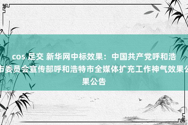 cos 足交 新华网中标效果：中国共产党呼和浩特市委员会宣传部呼和浩特市全媒体扩充工作神气效果公告