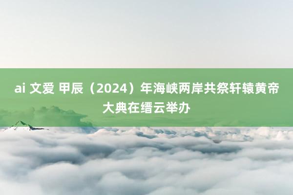 ai 文爱 甲辰（2024）年海峡两岸共祭轩辕黄帝大典在缙云举办