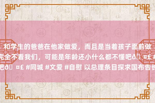 和学生的爸爸在他家做爱，而且是当着孩子面前做爱，太刺激了，孩子完全不看我们，可能是年龄还小什么都不懂吧🤣 #同城 #文爱 #自慰 以总理条目探求国布告长猬缩联黎戎行