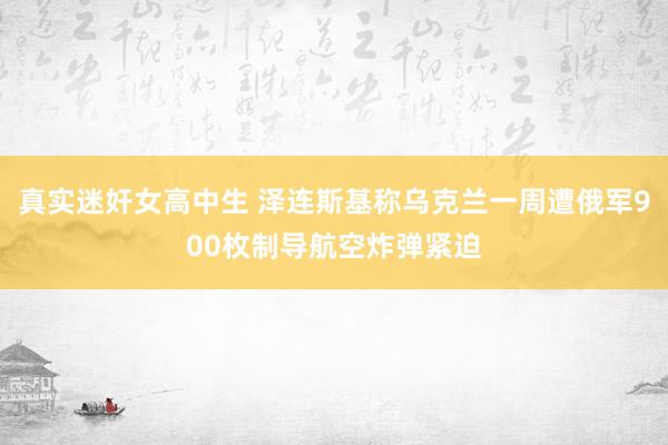 真实迷奸女高中生 泽连斯基称乌克兰一周遭俄军900枚制导航空炸弹紧迫