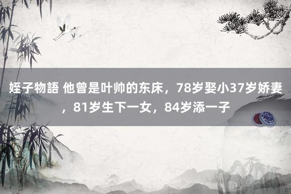 姪子物語 他曾是叶帅的东床，78岁娶小37岁娇妻，81岁生下一女，84岁添一子