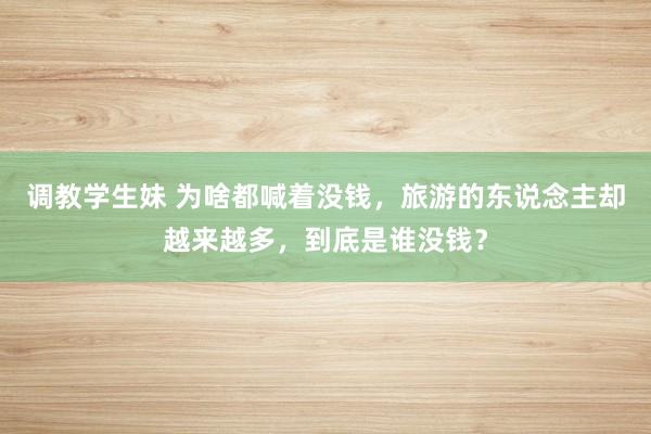 调教学生妹 为啥都喊着没钱，旅游的东说念主却越来越多，到底是谁没钱？