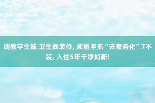 调教学生妹 卫生间装修， 须眉坚抓“去家务化”7不装， 入住5年干净如新!