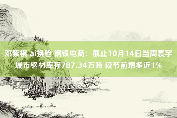 邓紫棋 ai换脸 钢银电商：截止10月14日当周寰宇城市钢材库存787.34万吨 较节前增多近1%