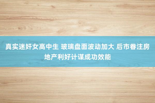 真实迷奸女高中生 玻璃盘面波动加大 后市眷注房地产利好计谋成功效能