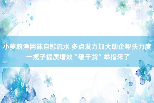 小萝莉渔网袜自慰流水 多点发力加大助企帮扶力度 一揽子提质增效“硬干货”举措来了