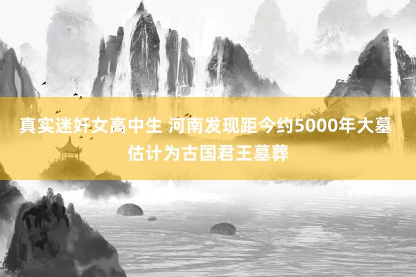 真实迷奸女高中生 河南发现距今约5000年大墓 估计为古国君王墓葬