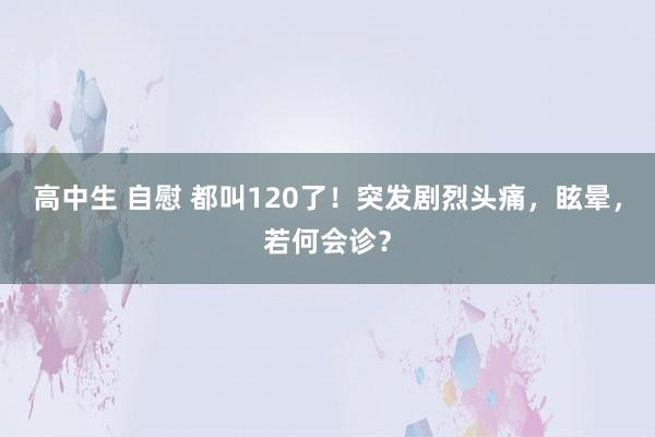 高中生 自慰 都叫120了！突发剧烈头痛，眩晕，若何会诊？