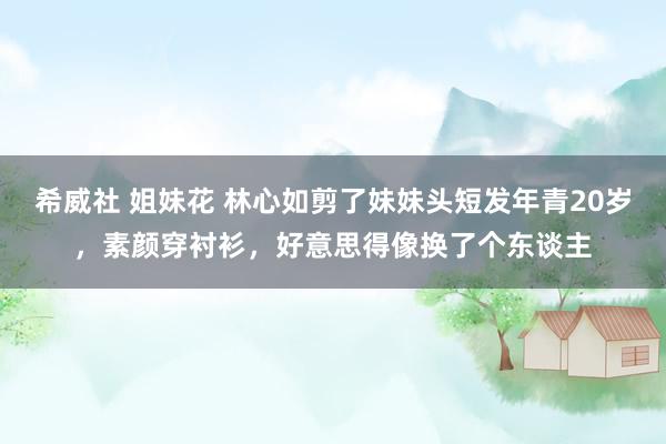 希威社 姐妹花 林心如剪了妹妹头短发年青20岁，素颜穿衬衫，好意思得像换了个东谈主