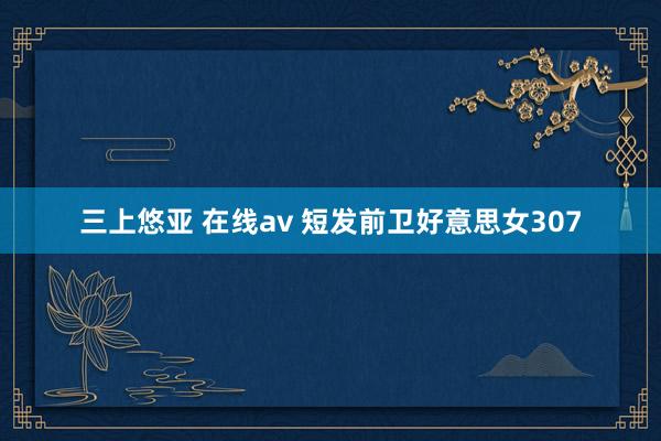 三上悠亚 在线av 短发前卫好意思女307