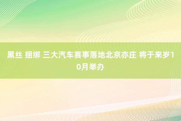 黑丝 捆绑 三大汽车赛事落地北京亦庄 将于来岁10月举办