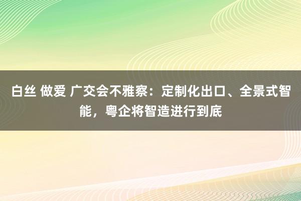 白丝 做爱 广交会不雅察：定制化出口、全景式智能，粤企将智造进行到底