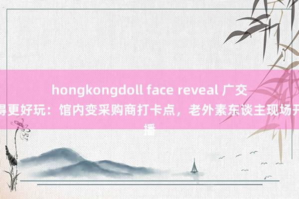 hongkongdoll face reveal 广交会变得更好玩：馆内变采购商打卡点，老外素东谈主现场开直播