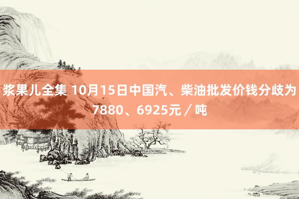 浆果儿全集 10月15日中国汽、柴油批发价钱分歧为7880、6925元／吨