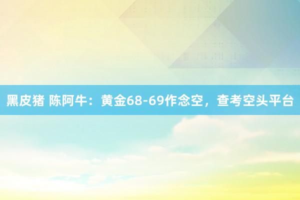 黑皮猪 陈阿牛：黄金68-69作念空，查考空头平台