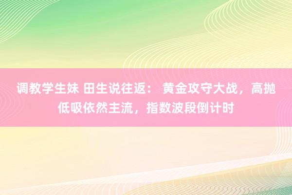 调教学生妹 田生说往返： 黄金攻守大战，高抛低吸依然主流，指数波段倒计时