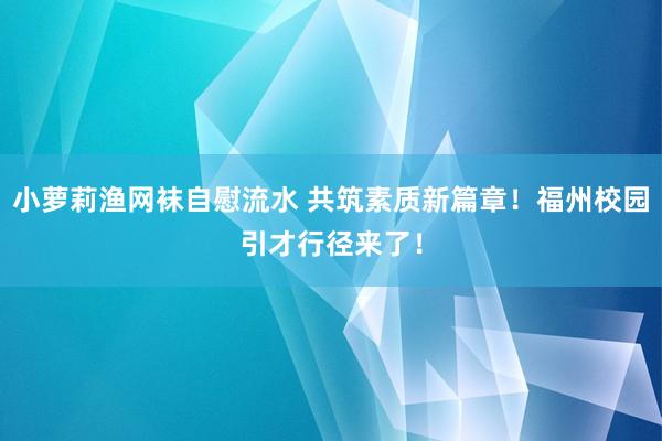 小萝莉渔网袜自慰流水 共筑素质新篇章！福州校园引才行径来了！