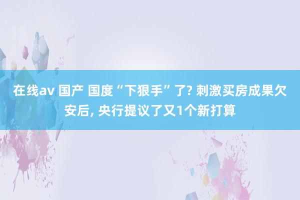 在线av 国产 国度“下狠手”了? 刺激买房成果欠安后， 央行提议了又1个新打算