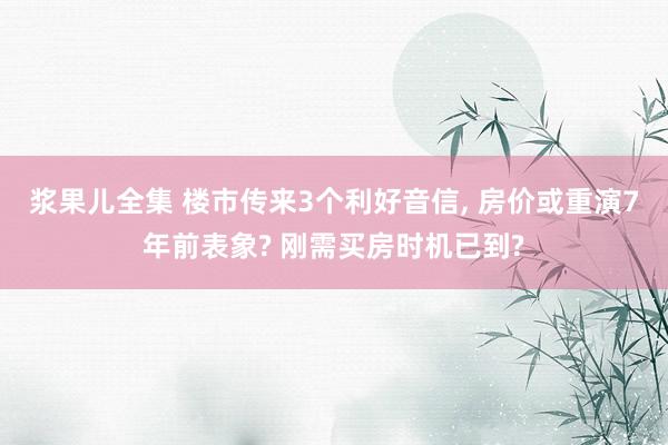 浆果儿全集 楼市传来3个利好音信， 房价或重演7年前表象? 刚需买房时机已到?