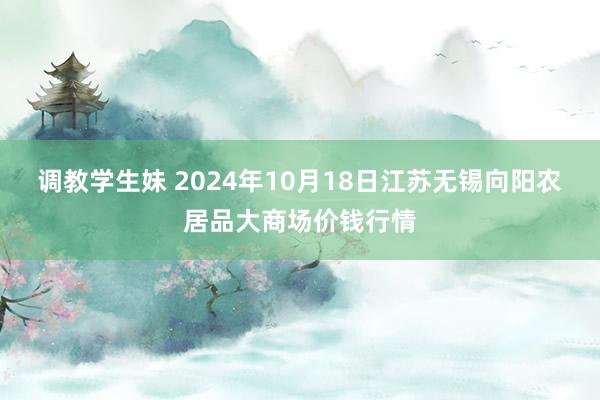 调教学生妹 2024年10月18日江苏无锡向阳农居品大商场价钱行情