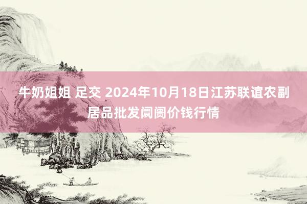 牛奶姐姐 足交 2024年10月18日江苏联谊农副居品批发阛阓价钱行情