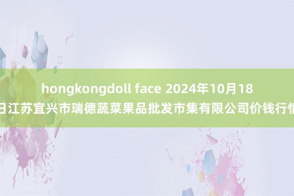 hongkongdoll face 2024年10月18日江苏宜兴市瑞德蔬菜果品批发市集有限公司价钱行情