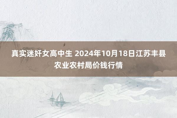 真实迷奸女高中生 2024年10月18日江苏丰县农业农村局价钱行情