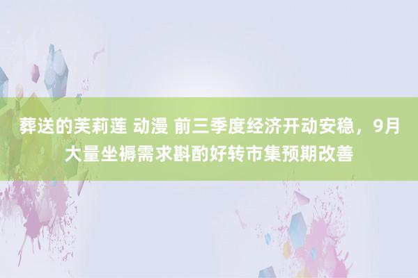 葬送的芙莉莲 动漫 前三季度经济开动安稳，9月大量坐褥需求斟酌好转市集预期改善