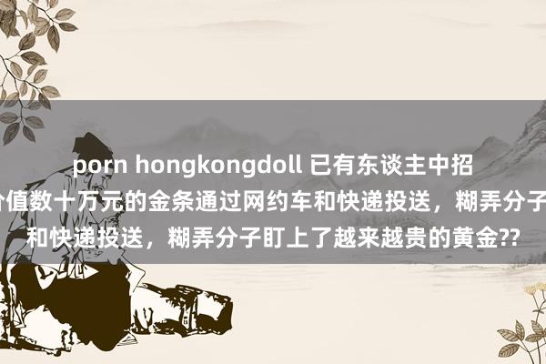 porn hongkongdoll 已有东谈主中招！ 多地出现新式骗局：价值数十万元的金条通过网约车和快递投送，糊弄分子盯上了越来越贵的黄金??