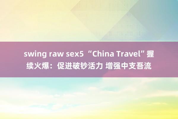 swing raw sex5 “China Travel”握续火爆：促进破钞活力 增强中支吾流